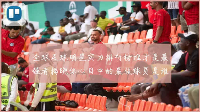 全球足球明星实力排行榜谁才是最强者揭晓你心目中的最佳球员是谁