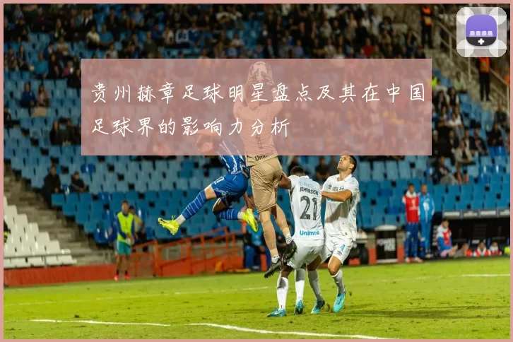 贵州赫章足球明星盘点及其在中国足球界的影响力分析