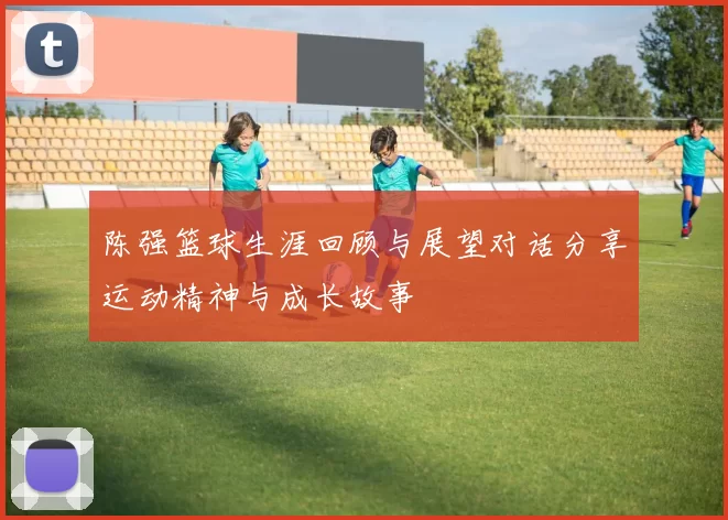 陈强篮球生涯回顾与展望对话分享运动精神与成长故事
