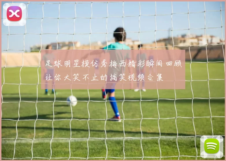 足球明星模仿秀梅西精彩瞬间回顾让你大笑不止的搞笑视频合集