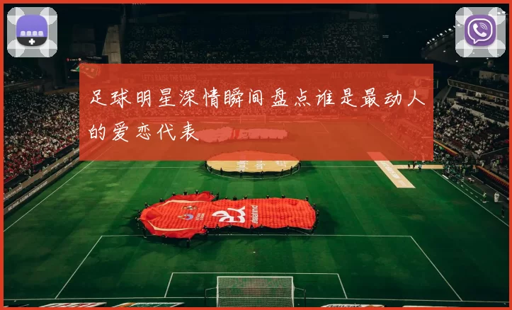 足球明星深情瞬间盘点谁是最动人的爱恋代表