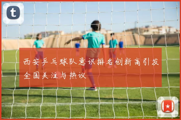 西安乒乓球队意识排名创新高引发全国关注与热议