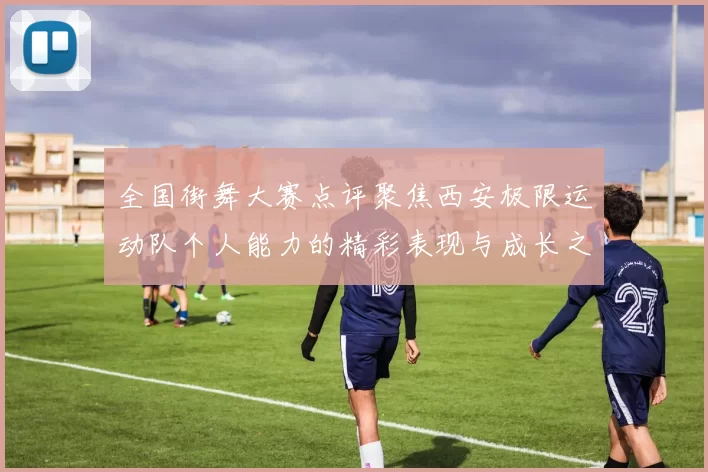 全国街舞大赛点评聚焦西安极限运动队个人能力的精彩表现与成长之路
