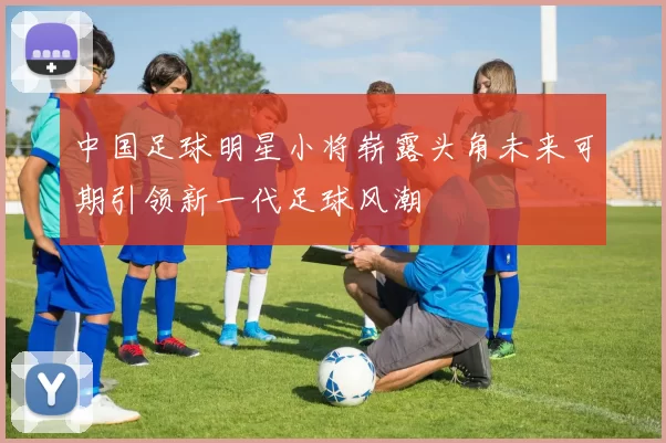 中国足球明星小将崭露头角未来可期引领新一代足球风潮