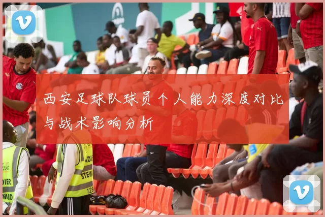西安足球队球员个人能力深度对比与战术影响分析