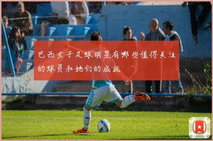 巴西女子足球明星有哪些值得关注的球员和她们的成就