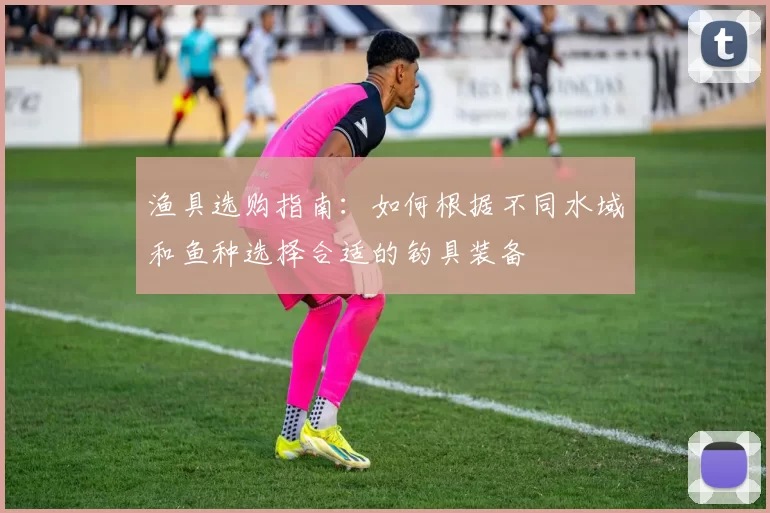 渔具选购指南：如何根据不同水域和鱼种选择合适的钓具装备
