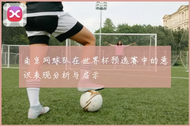 南京网球队在世界杯预选赛中的意识表现分析与启示