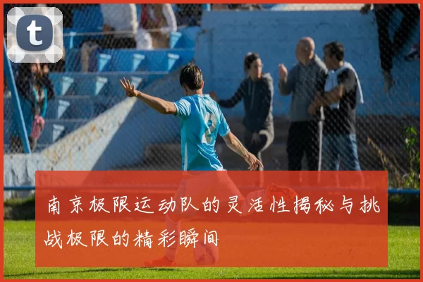 南京极限运动队的灵活性揭秘与挑战极限的精彩瞬间